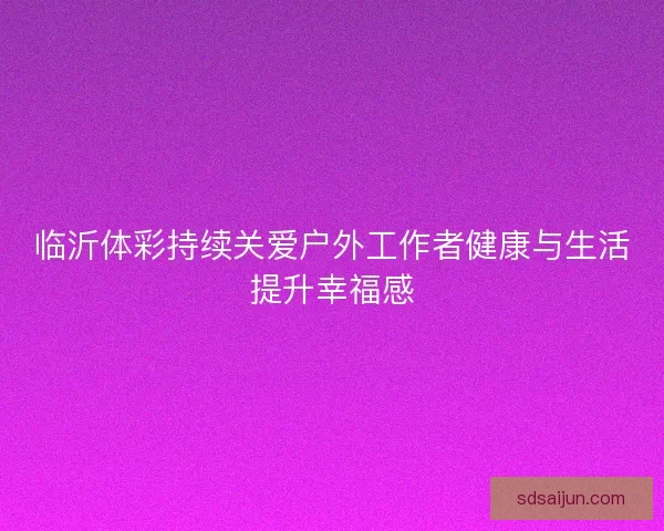 临沂体彩持续关爱户外工作者健康与生活提升幸福感