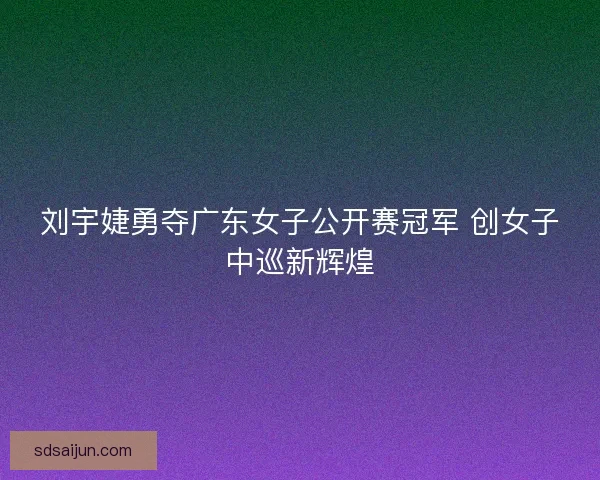 刘宇婕勇夺广东女子公开赛冠军 创女子中巡新辉煌
